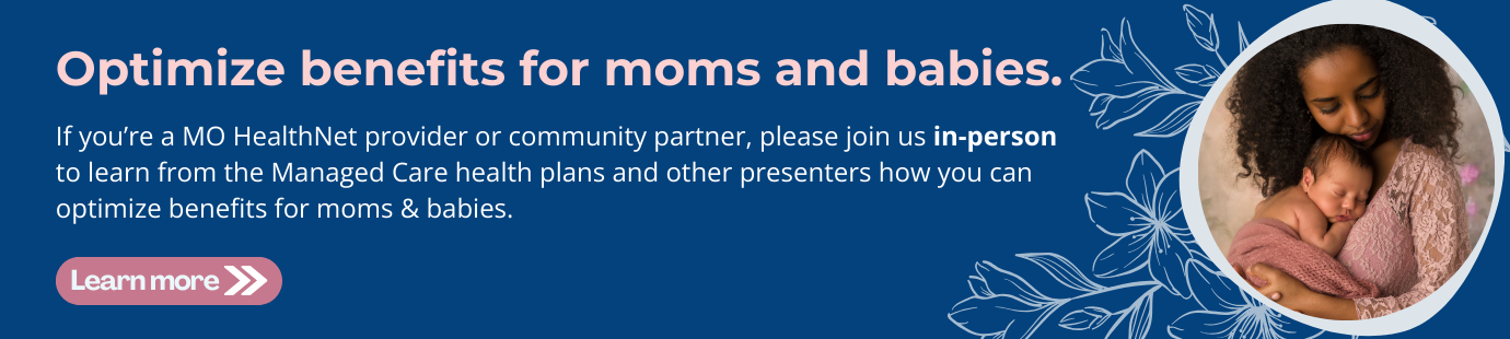 If you’re a MO HealthNet provider or community partner, please join us in-person to learn from the Managed Care health plans and other presenters how you can optimize benefits for moms & babies